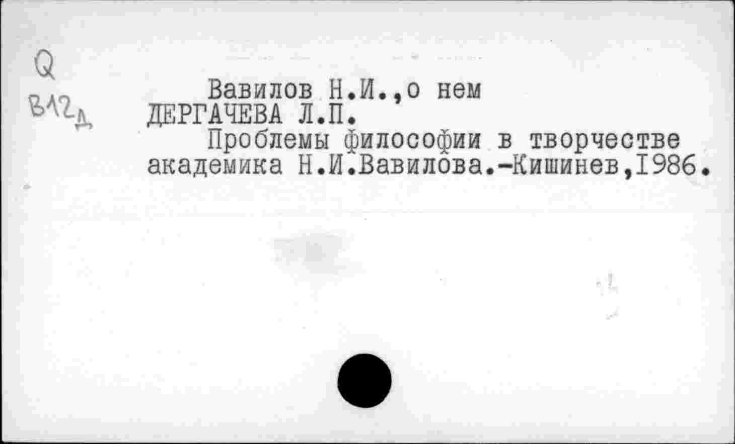 ﻿Вавилов Н,И.,о нем ДЕРГАЧЕВА Л.П.
Проблемы философии в творчестве академика Н.И.Вавилова.-Кишинев,1986.